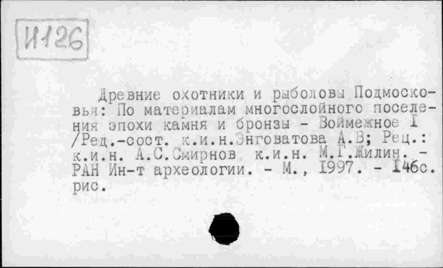 ﻿Древние охотники и рыболовы Подмосковья:' По материалам многослойного поселения эпохи камня и бронзы - Зоймежное 1 /Рец.-сост. к.и.н.Знговатова А.В; Рец.: к.и.н. А.С.Смирнов к.и.н. л.1'.Жилин. -РАН Ин-т археологии. - М., 1997. - 14бс. рис.